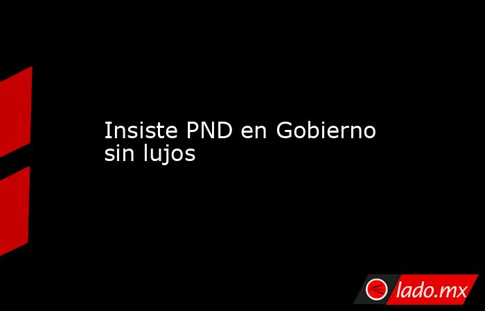 Insiste PND en Gobierno sin lujos. Noticias en tiempo real