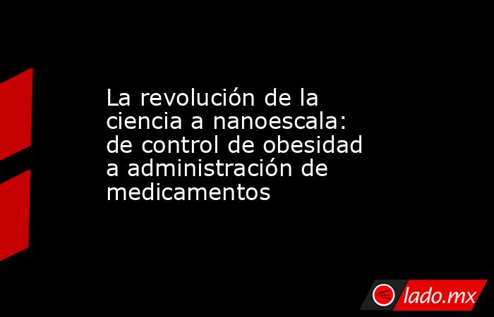 La revolución de la ciencia a nanoescala: de control de obesidad a administración de medicamentos . Noticias en tiempo real