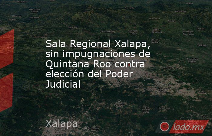 Sala Regional Xalapa, sin impugnaciones de Quintana Roo contra elección del Poder Judicial. Noticias en tiempo real
