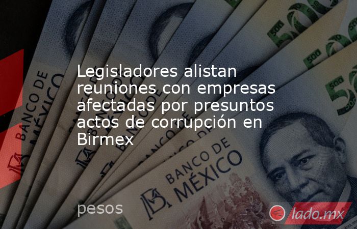 Legisladores alistan reuniones con empresas afectadas por presuntos actos de corrupción en Birmex. Noticias en tiempo real