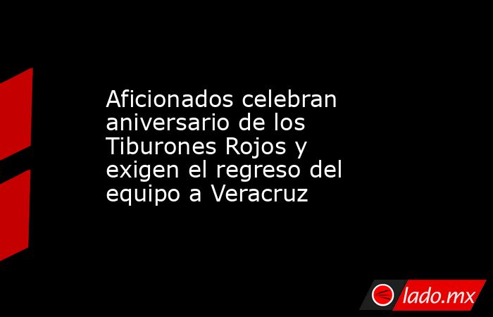 Aficionados celebran aniversario de los Tiburones Rojos y exigen el regreso del equipo a Veracruz. Noticias en tiempo real