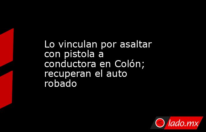 Lo vinculan por asaltar con pistola a conductora en Colón; recuperan el auto robado. Noticias en tiempo real