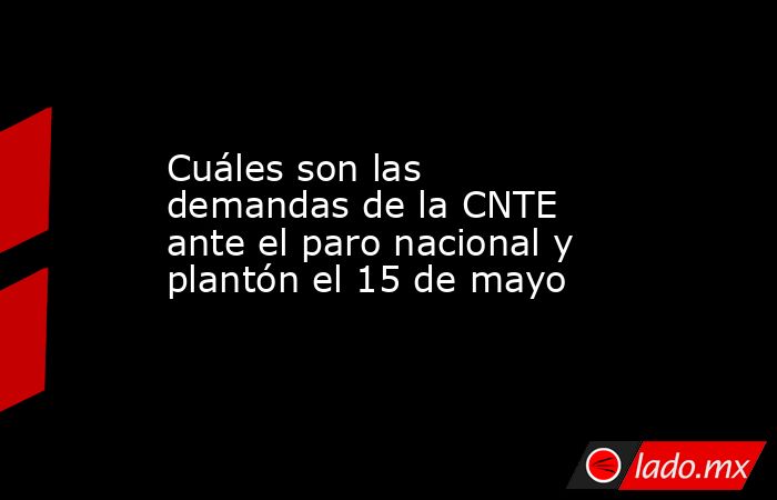 Cuáles son las demandas de la CNTE ante el paro nacional y plantón el 15 de mayo. Noticias en tiempo real