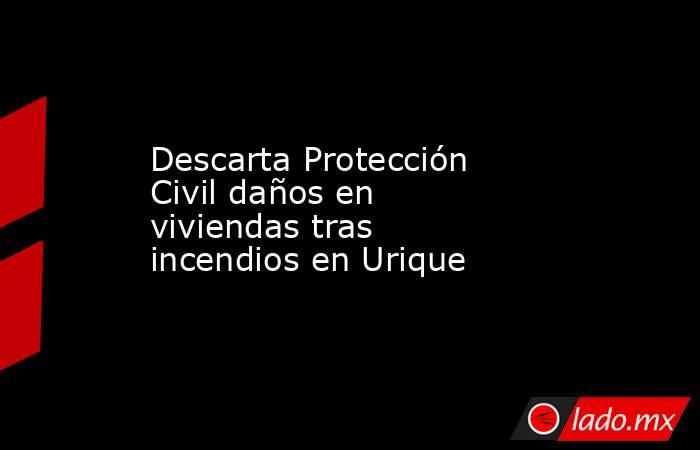 Descarta Protección Civil daños en viviendas tras incendios en Urique. Noticias en tiempo real