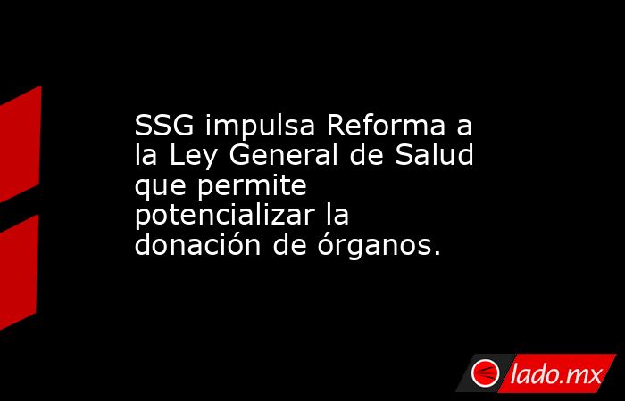 SSG impulsa Reforma a la Ley General de Salud que permite potencializar la donación de órganos.. Noticias en tiempo real