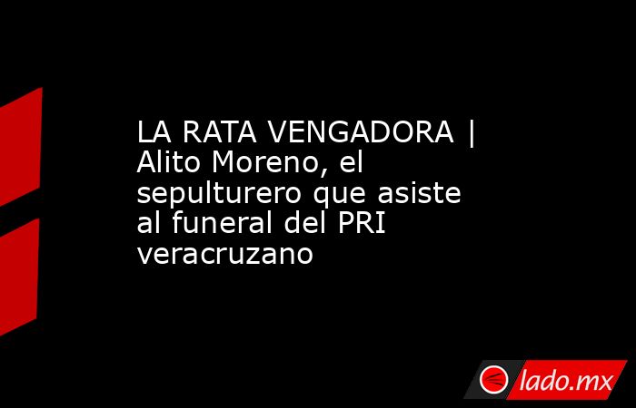 LA RATA VENGADORA | Alito Moreno, el sepulturero que asiste al funeral del PRI veracruzano. Noticias en tiempo real