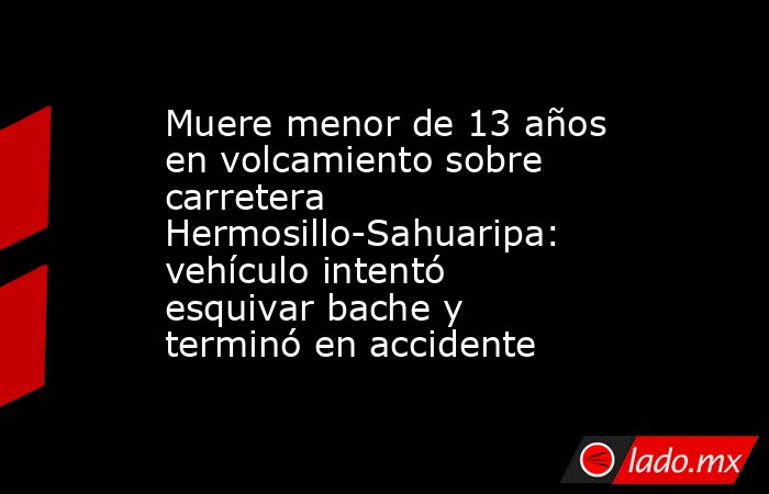 Muere menor de 13 años en volcamiento sobre carretera Hermosillo-Sahuaripa: vehículo intentó esquivar bache y terminó en accidente. Noticias en tiempo real