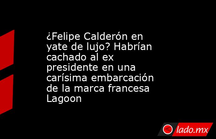 ¿Felipe Calderón en yate de lujo? Habrían cachado al ex presidente en una carísima embarcación de la marca francesa Lagoon . Noticias en tiempo real