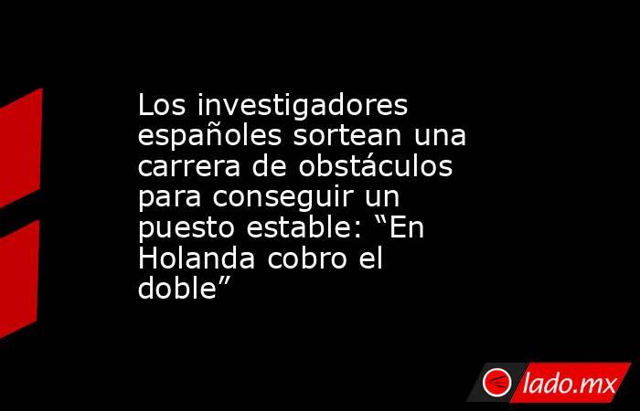 Los investigadores españoles sortean una carrera de obstáculos para conseguir un puesto estable: “En Holanda cobro el doble” . Noticias en tiempo real