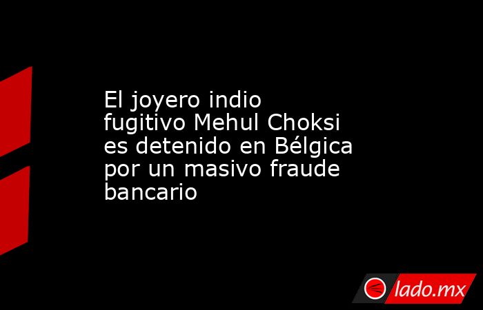 El joyero indio fugitivo Mehul Choksi es detenido en Bélgica por un masivo fraude bancario. Noticias en tiempo real