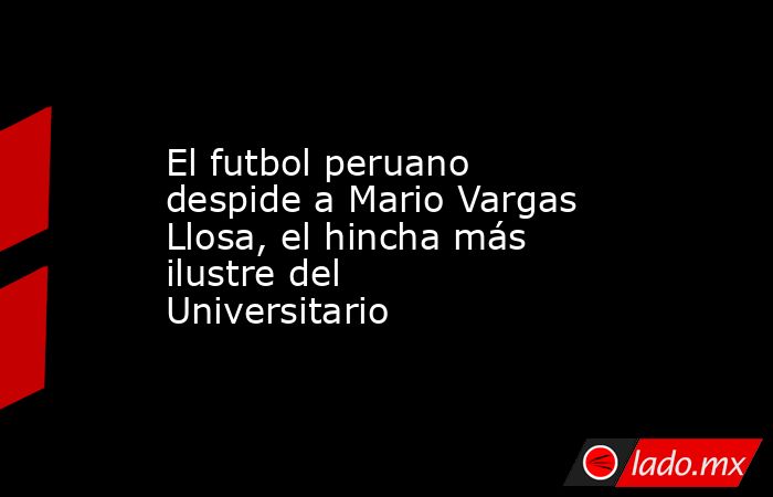 El futbol peruano despide a Mario Vargas Llosa, el hincha más ilustre del Universitario. Noticias en tiempo real