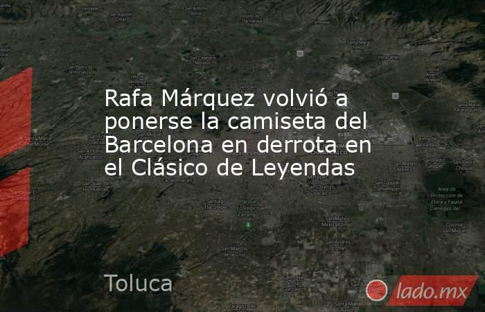 Rafa Márquez volvió a ponerse la camiseta del Barcelona en derrota en el Clásico de Leyendas. Noticias en tiempo real