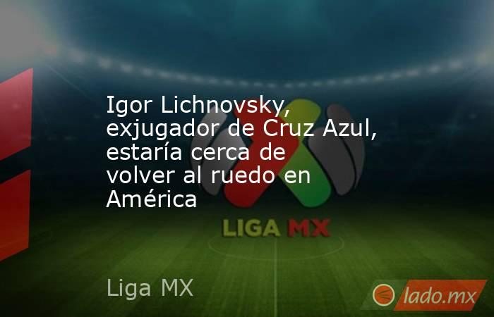 Igor Lichnovsky, exjugador de Cruz Azul, estaría cerca de volver al ruedo en América. Noticias en tiempo real