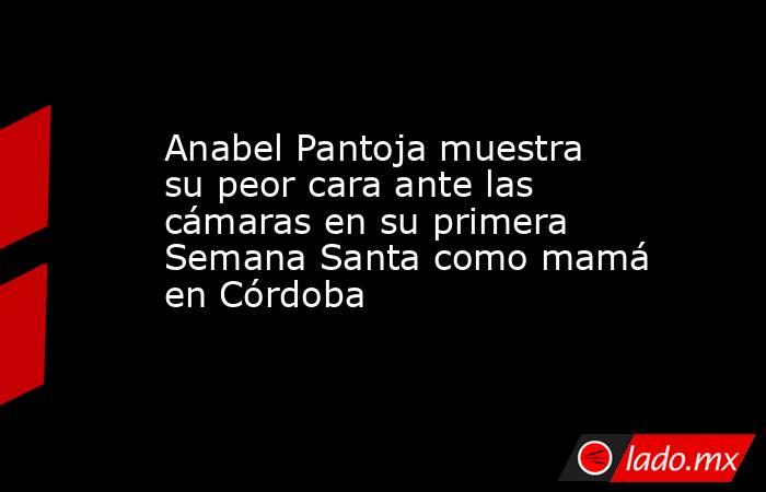 Anabel Pantoja muestra su peor cara ante las cámaras en su primera Semana Santa como mamá en Córdoba. Noticias en tiempo real