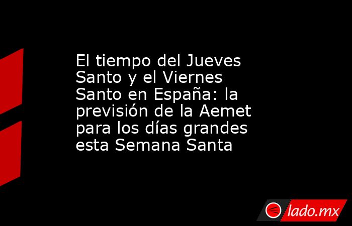 El tiempo del Jueves Santo y el Viernes Santo en España: la previsión de la Aemet para los días grandes esta Semana Santa. Noticias en tiempo real