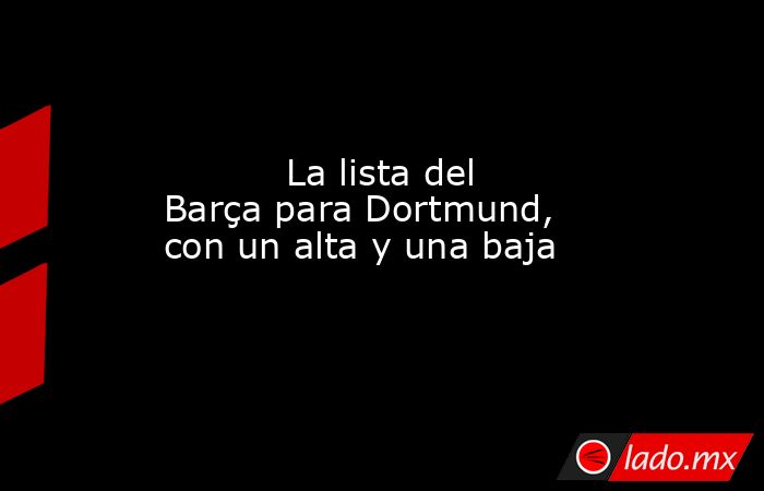           La lista del Barça para Dortmund, con un alta y una baja      . Noticias en tiempo real