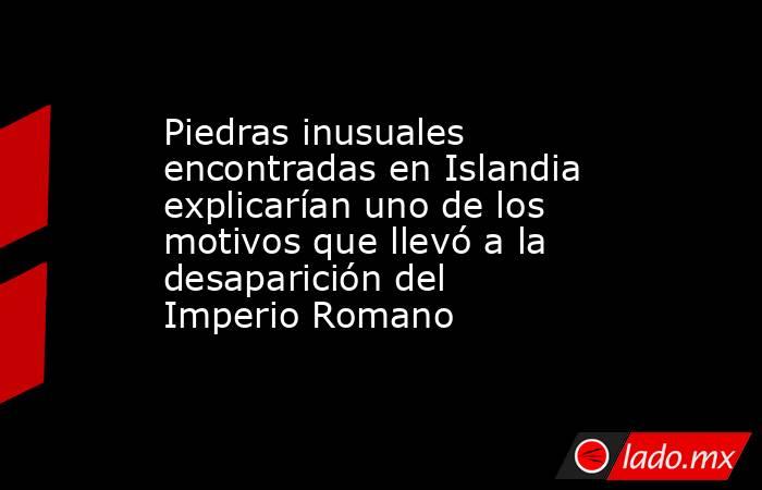 Piedras inusuales encontradas en Islandia explicarían uno de los motivos que llevó a la desaparición del Imperio Romano. Noticias en tiempo real