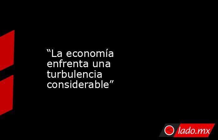 “La economía enfrenta una turbulencia considerable”. Noticias en tiempo real