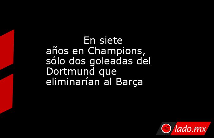                                    En siete años en Champions, sólo dos goleadas del Dortmund que eliminarían al Barça                               . Noticias en tiempo real