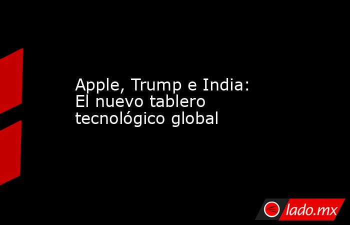Apple, Trump e India: El nuevo tablero tecnológico global. Noticias en tiempo real