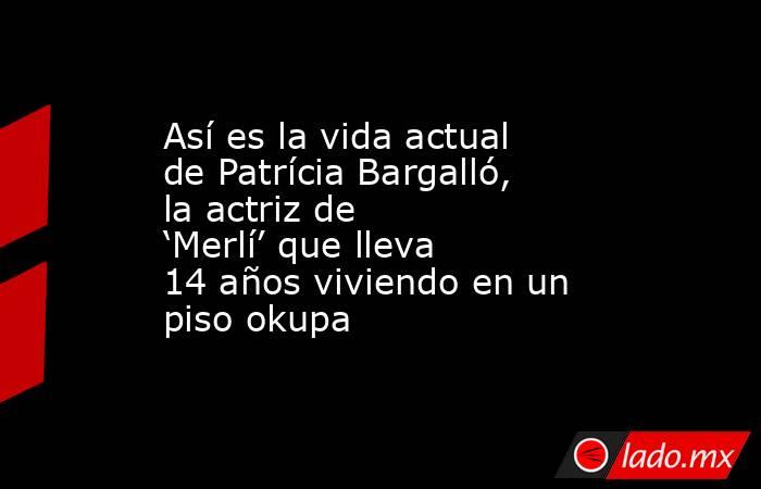 Así es la vida actual de Patrícia Bargalló, la actriz de ‘Merlí’ que lleva 14 años viviendo en un piso okupa. Noticias en tiempo real