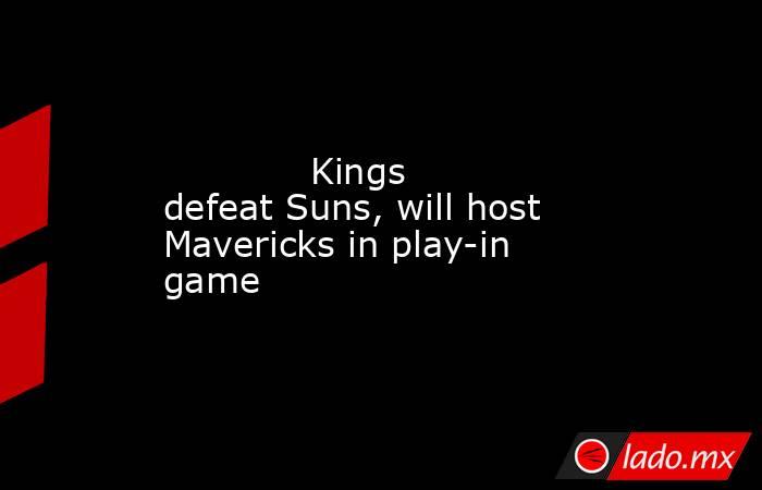             Kings defeat Suns, will host Mavericks in play-in game        . Noticias en tiempo real