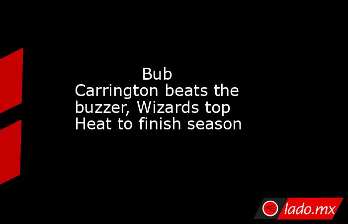             Bub Carrington beats the buzzer, Wizards top Heat to finish season        . Noticias en tiempo real