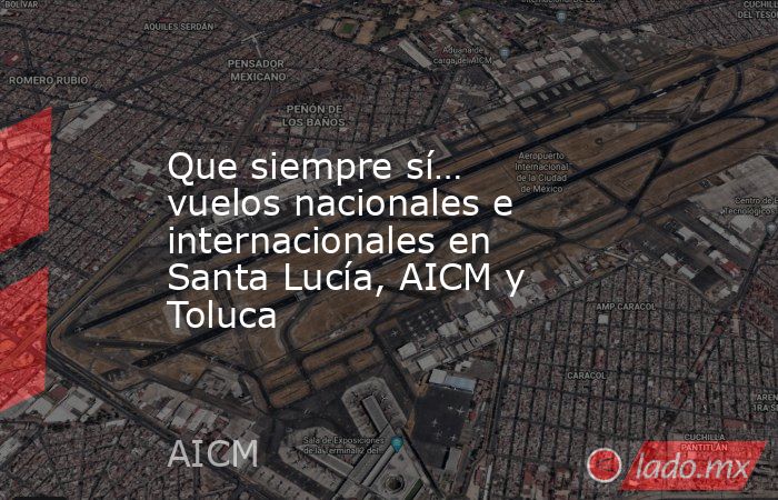 Que siempre sí… vuelos nacionales e internacionales en Santa Lucía, AICM y Toluca. Noticias en tiempo real