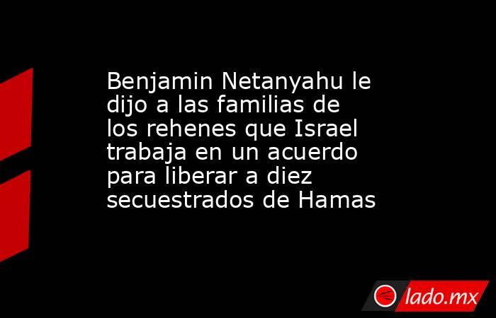 Benjamin Netanyahu le dijo a las familias de los rehenes que Israel trabaja en un acuerdo para liberar a diez secuestrados de Hamas. Noticias en tiempo real