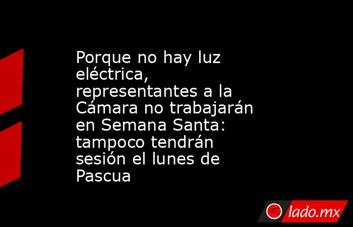 Porque no hay luz eléctrica, representantes a la Cámara no trabajarán en Semana Santa: tampoco tendrán sesión el lunes de Pascua. Noticias en tiempo real