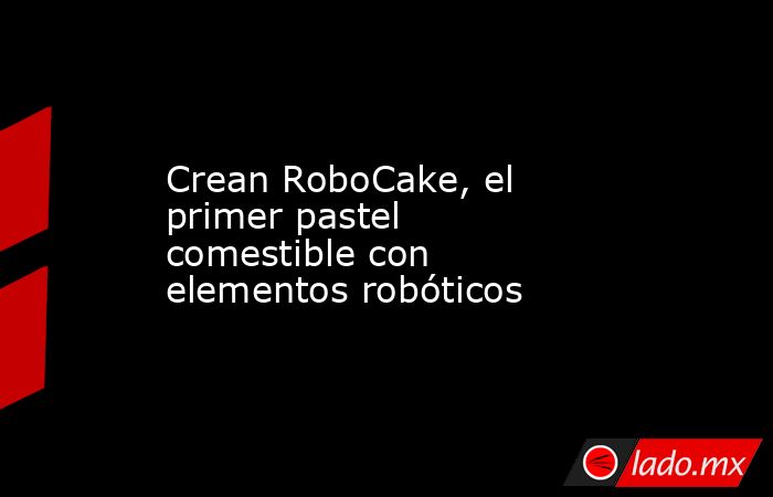 Crean RoboCake, el primer pastel comestible con elementos robóticos. Noticias en tiempo real