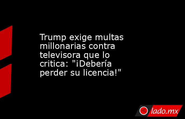 Trump exige multas millonarias contra televisora que lo critica: 
