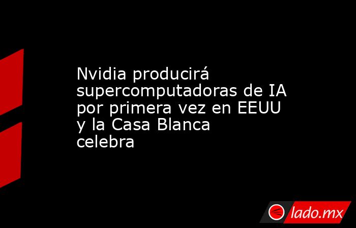 Nvidia producirá supercomputadoras de IA por primera vez en EEUU y la Casa Blanca celebra. Noticias en tiempo real