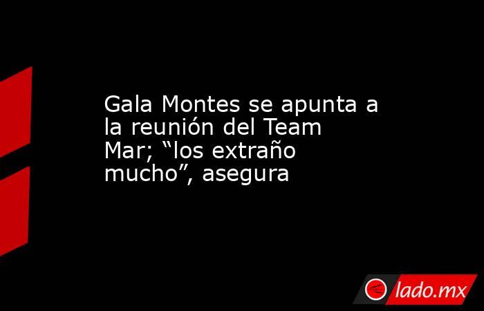Gala Montes se apunta a la reunión del Team Mar; “los extraño mucho”, asegura. Noticias en tiempo real