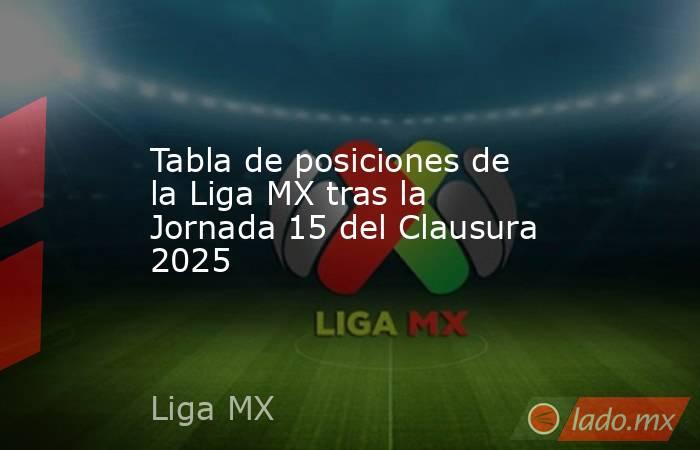 Tabla de posiciones de la Liga MX tras la Jornada 15 del Clausura 2025. Noticias en tiempo real