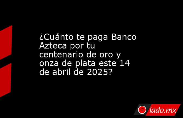 ¿Cuánto te paga Banco Azteca por tu centenario de oro y onza de plata este 14 de abril de 2025?. Noticias en tiempo real