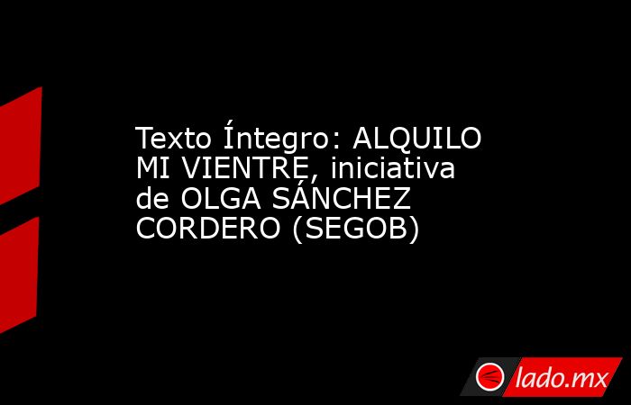 Texto Íntegro: ALQUILO MI VIENTRE, iniciativa de OLGA SÁNCHEZ CORDERO (SEGOB). Noticias en tiempo real