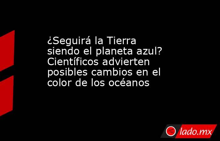 ¿Seguirá la Tierra siendo el planeta azul? Científicos advierten posibles cambios en el color de los océanos. Noticias en tiempo real