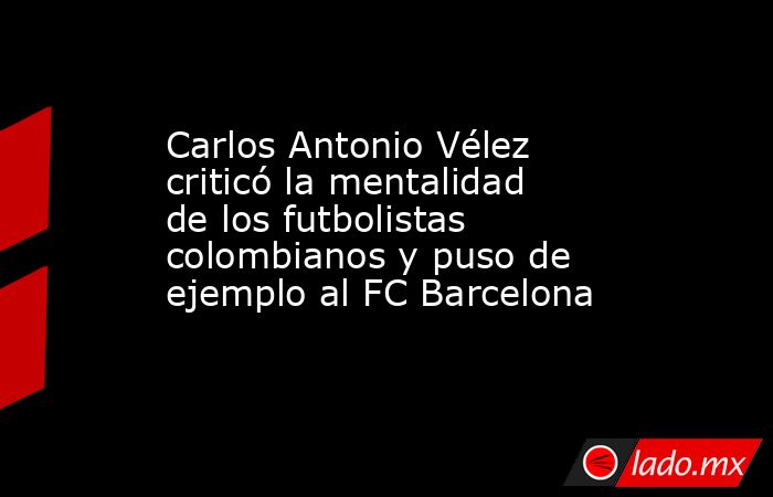 Carlos Antonio Vélez criticó la mentalidad de los futbolistas colombianos y puso de ejemplo al FC Barcelona. Noticias en tiempo real