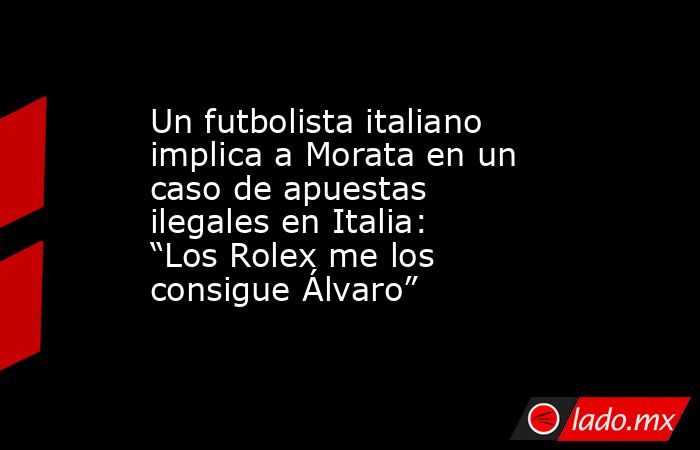 Un futbolista italiano implica a Morata en un caso de apuestas ilegales en Italia: “Los Rolex me los consigue Álvaro”. Noticias en tiempo real