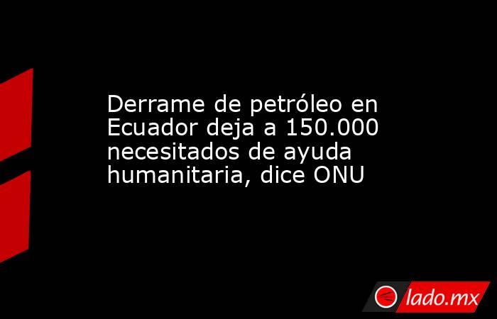 Derrame de petróleo en Ecuador deja a 150.000 necesitados de ayuda humanitaria, dice ONU. Noticias en tiempo real