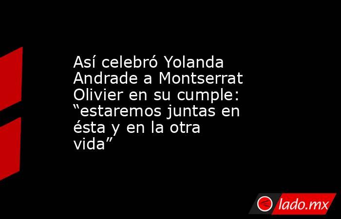 Así celebró Yolanda Andrade a Montserrat Olivier en su cumple: “estaremos juntas en ésta y en la otra vida”. Noticias en tiempo real