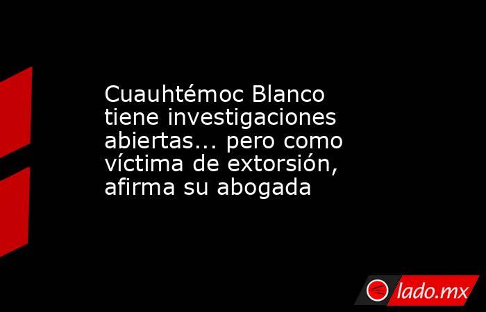 Cuauhtémoc Blanco tiene investigaciones abiertas... pero como víctima de extorsión, afirma su abogada. Noticias en tiempo real