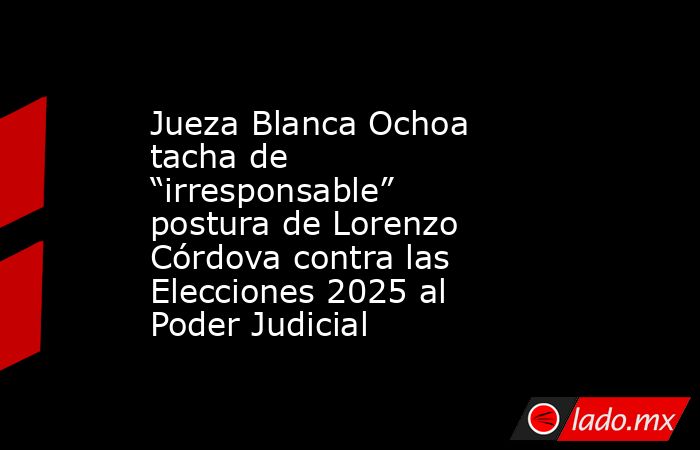 Jueza Blanca Ochoa tacha de “irresponsable” postura de Lorenzo Córdova contra las Elecciones 2025 al Poder Judicial. Noticias en tiempo real