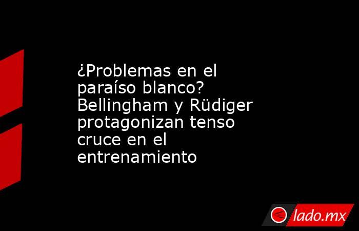 ¿Problemas en el paraíso blanco? Bellingham y Rüdiger protagonizan tenso cruce en el entrenamiento. Noticias en tiempo real