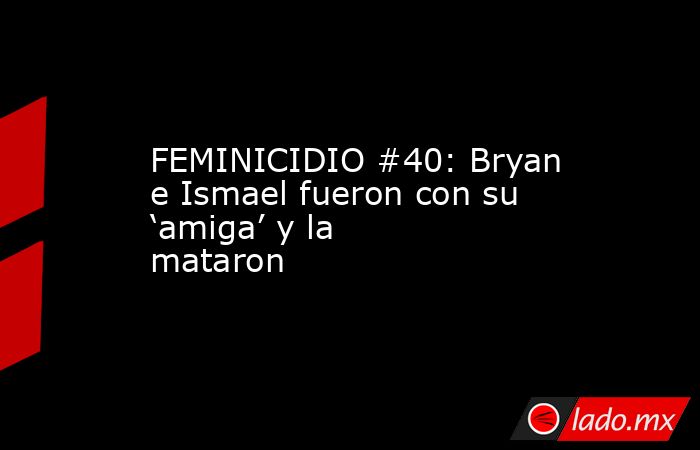 FEMINICIDIO #40: Bryan e Ismael fueron con su ‘amiga’ y la mataron. Noticias en tiempo real