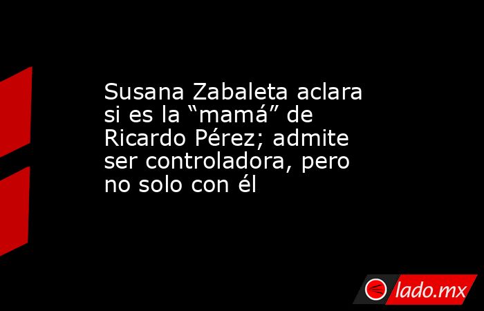 Susana Zabaleta aclara si es la “mamá” de Ricardo Pérez; admite ser controladora, pero no solo con él. Noticias en tiempo real