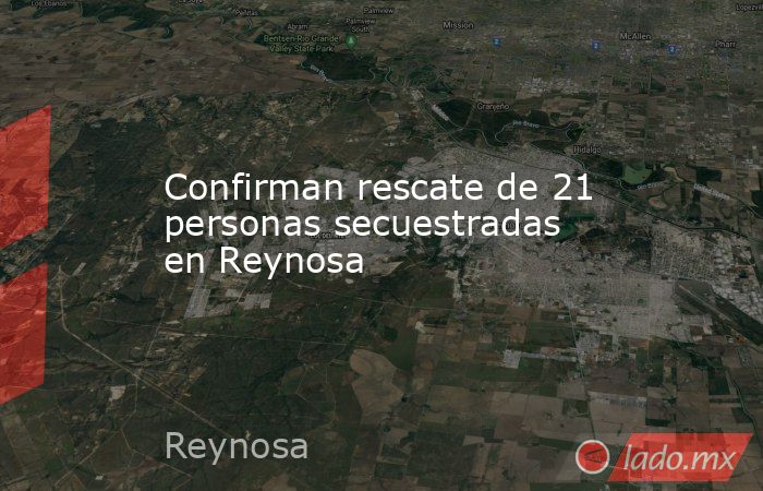 Confirman rescate de 21 personas secuestradas en Reynosa. Noticias en tiempo real