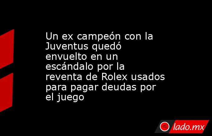 Un ex campeón con la Juventus quedó envuelto en un escándalo por la reventa de Rolex usados para pagar deudas por el juego. Noticias en tiempo real