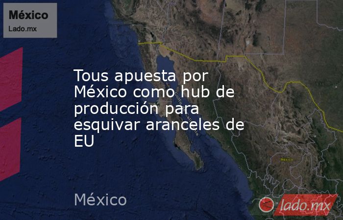 Tous apuesta por México como hub de producción para esquivar aranceles de EU. Noticias en tiempo real